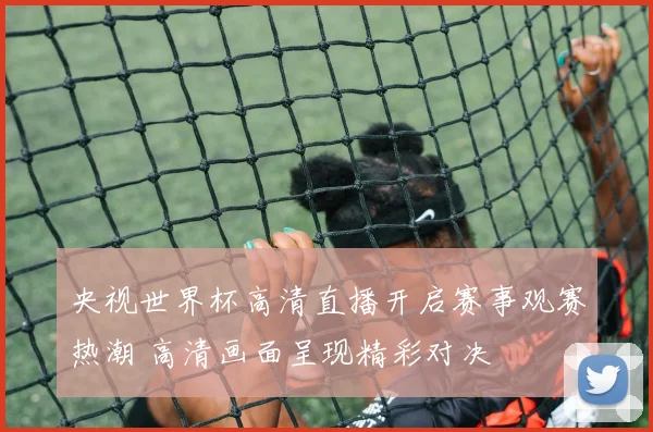 央视世界杯高清直播开启赛事观赛热潮 高清画面呈现精彩对决