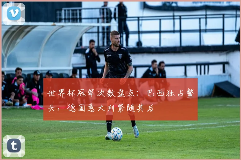 世界杯冠军次数盘点：巴西独占鳌头，德国意大利紧随其后