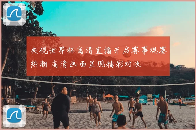 央视世界杯高清直播开启赛事观赛热潮 高清画面呈现精彩对决