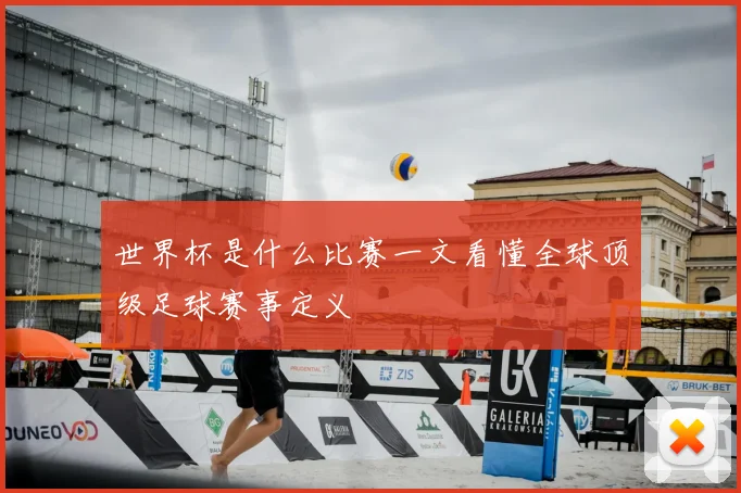 世界杯是什么比赛一文看懂全球顶级足球赛事定义
