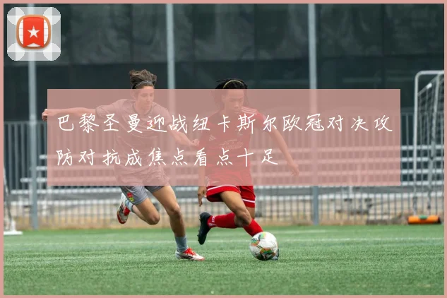 巴黎圣曼迎战纽卡斯尔欧冠对决攻防对抗成焦点看点十足