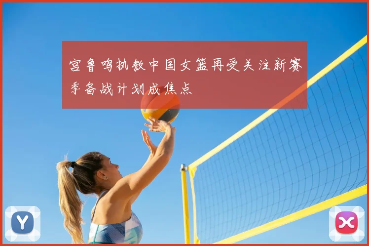 宫鲁鸣执教中国女篮再受关注新赛季备战计划成焦点