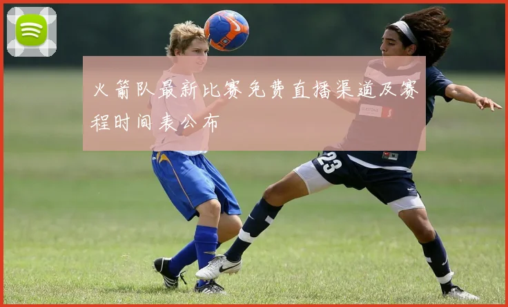 火箭队最新比赛免费直播渠道及赛程时间表公布