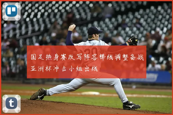 国足热身赛改写阵容锋线调整备战亚洲杯冲击小组出线