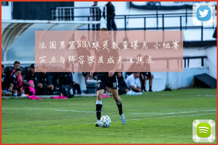 法国男篮NBA球员数量曝光 小组赛实力与阵容深度成关注焦点