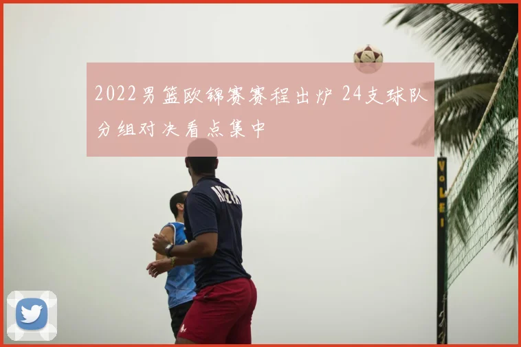 2022男篮欧锦赛赛程出炉 24支球队分组对决看点集中