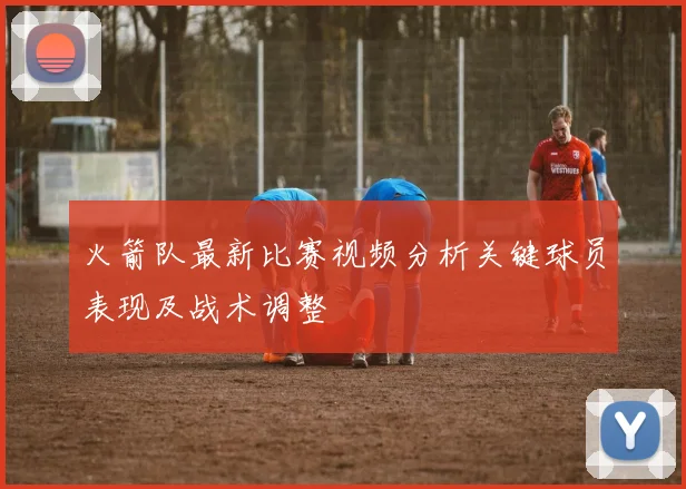 火箭队最新比赛视频分析关键球员表现及战术调整