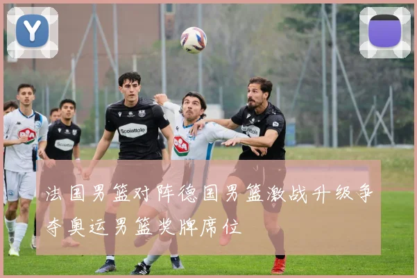 法国男篮对阵德国男篮激战升级争夺奥运男篮奖牌席位