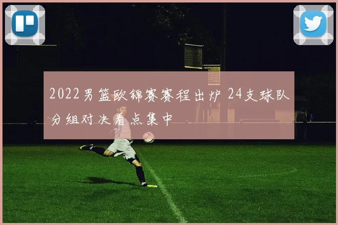 2022男篮欧锦赛赛程出炉 24支球队分组对决看点集中