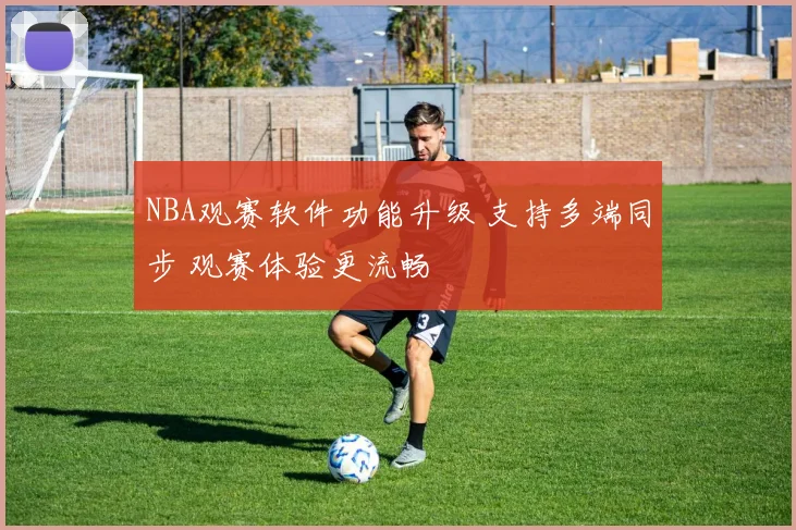 NBA观赛软件功能升级 支持多端同步 观赛体验更流畅