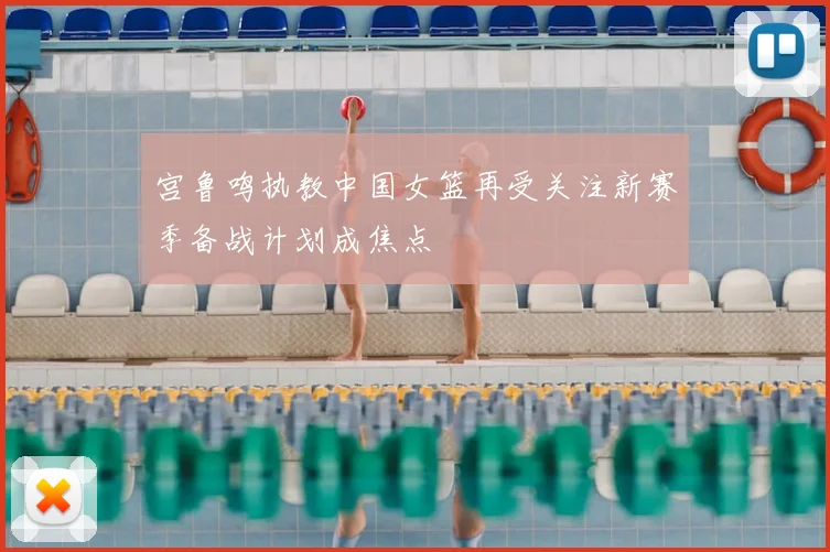 宫鲁鸣执教中国女篮再受关注新赛季备战计划成焦点