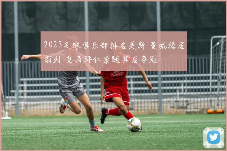 2023足球俱乐部排名更新 曼城稳居前列 皇马拜仁紧随其后争冠