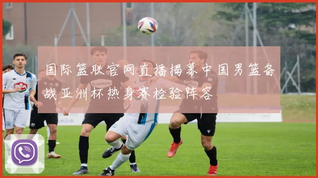 国际篮联官网直播揭幕中国男篮备战亚洲杯热身赛检验阵容