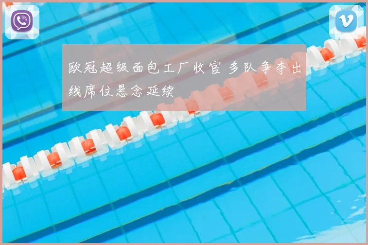 欧冠超级面包工厂收官 多队争夺出线席位悬念延续